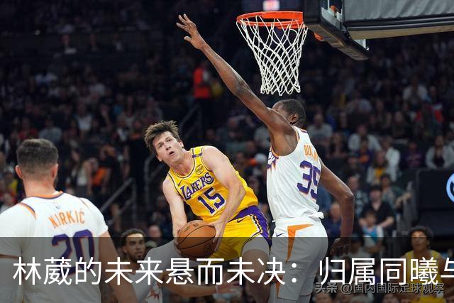 林葳的未来悬而未决：归属同曦与NCAA发展间的抉择